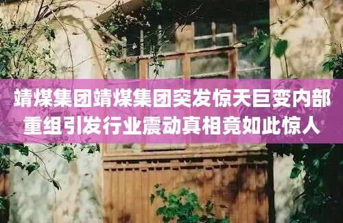 靖煤集团靖煤集团突发惊天巨变内部重组引发行业震动真相竟如此惊人