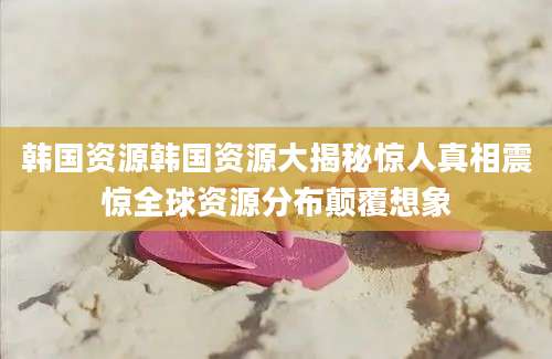 韩国资源韩国资源大揭秘惊人真相震惊全球资源分布颠覆想象