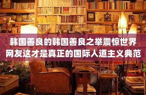 韩国善良的韩国善良之举震惊世界网友这才是真正的国际人道主义典范
