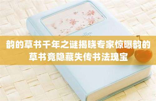 韵的草书千年之谜揭晓专家惊曝韵的草书竟隐藏失传书法瑰宝