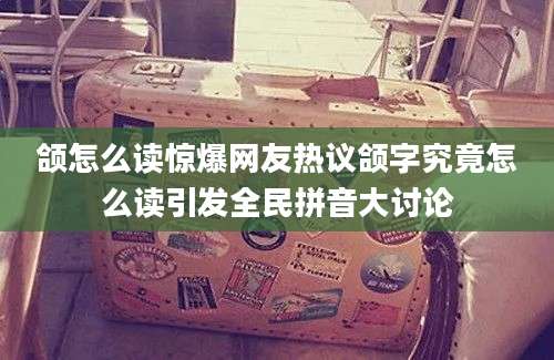 颌怎么读惊爆网友热议颌字究竟怎么读引发全民拼音大讨论