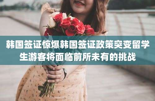 韩国签证惊爆韩国签证政策突变留学生游客将面临前所未有的挑战