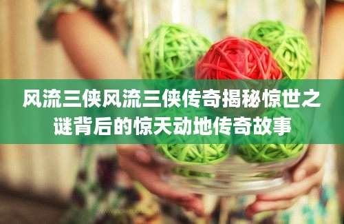 风流三侠风流三侠传奇揭秘惊世之谜背后的惊天动地传奇故事