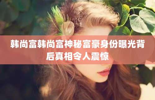 韩尚富韩尚富神秘富豪身份曝光背后真相令人震惊