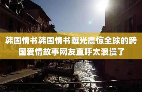 韩国情书韩国情书曝光震惊全球的跨国爱情故事网友直呼太浪漫了