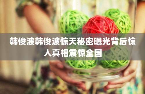 韩俊波韩俊波惊天秘密曝光背后惊人真相震惊全国