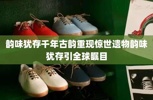 韵味犹存千年古韵重现惊世遗物韵味犹存引全球瞩目
