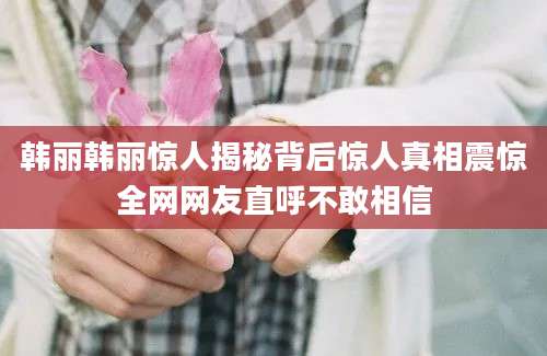 韩丽韩丽惊人揭秘背后惊人真相震惊全网网友直呼不敢相信