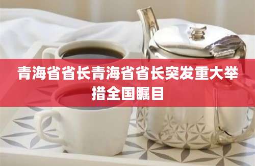 青海省省长青海省省长突发重大举措全国瞩目