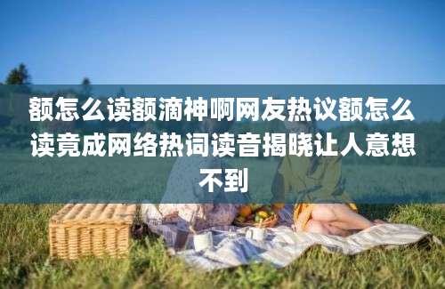 额怎么读额滴神啊网友热议额怎么读竟成网络热词读音揭晓让人意想不到