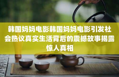 韩国妈妈电影韩国妈妈电影引发社会热议真实生活背后的震撼故事揭露惊人真相
