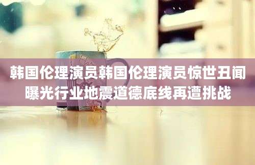 韩国伦理演员韩国伦理演员惊世丑闻曝光行业地震道德底线再遭挑战