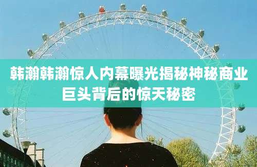 韩瀚韩瀚惊人内幕曝光揭秘神秘商业巨头背后的惊天秘密