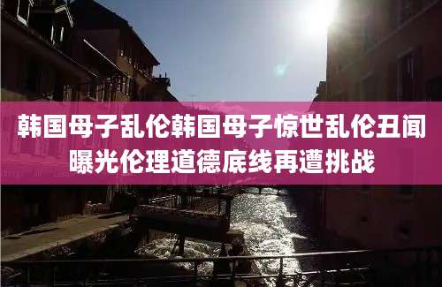 韩国母子乱伦韩国母子惊世乱伦丑闻曝光伦理道德底线再遭挑战