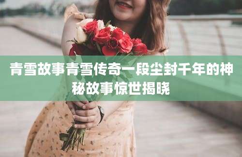 青雪故事青雪传奇一段尘封千年的神秘故事惊世揭晓