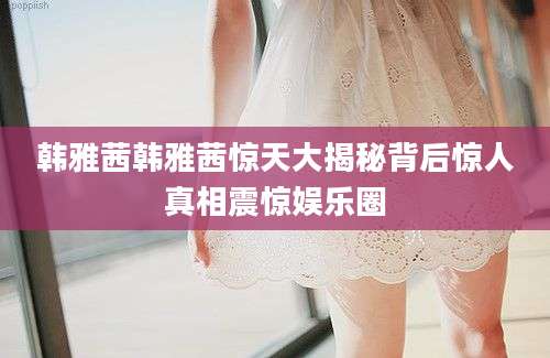 韩雅茜韩雅茜惊天大揭秘背后惊人真相震惊娱乐圈