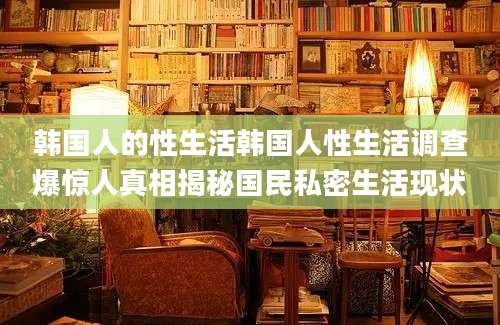 韩国人的性生活韩国人性生活调查爆惊人真相揭秘国民私密生活现状