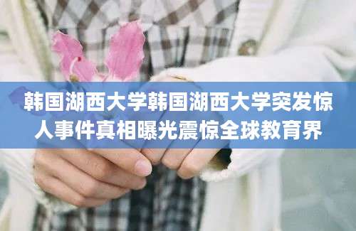 韩国湖西大学韩国湖西大学突发惊人事件真相曝光震惊全球教育界