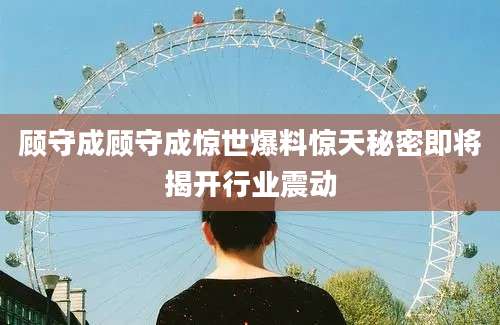 顾守成顾守成惊世爆料惊天秘密即将揭开行业震动