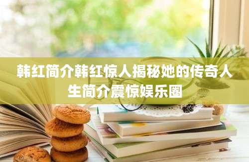 韩红简介韩红惊人揭秘她的传奇人生简介震惊娱乐圈