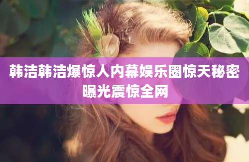 韩洁韩洁爆惊人内幕娱乐圈惊天秘密曝光震惊全网