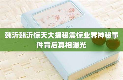 韩沂韩沂惊天大揭秘震惊业界神秘事件背后真相曝光