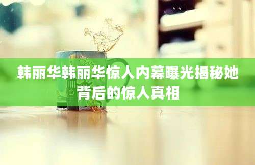 韩丽华韩丽华惊人内幕曝光揭秘她背后的惊人真相