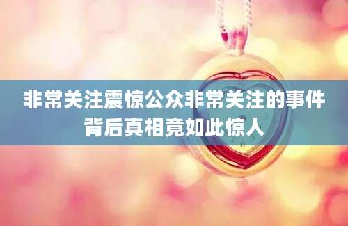非常关注震惊公众非常关注的事件背后真相竟如此惊人