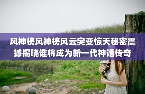 风神榜风神榜风云突变惊天秘密震撼揭晓谁将成为新一代神话传奇