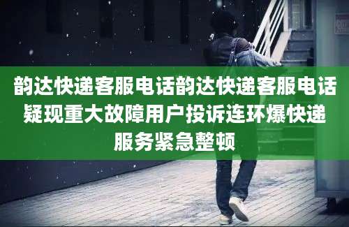 韵达快递客服电话韵达快递客服电话疑现重大故障用户投诉连环爆快递服务紧急整顿