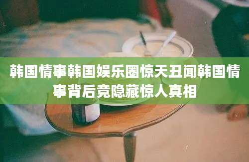 韩国情事韩国娱乐圈惊天丑闻韩国情事背后竟隐藏惊人真相