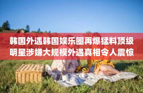 韩国外遇韩国娱乐圈再爆猛料顶级明星涉嫌大规模外遇真相令人震惊