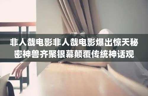 非人哉电影非人哉电影爆出惊天秘密神兽齐聚银幕颠覆传统神话观