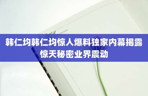 韩仁均韩仁均惊人爆料独家内幕揭露惊天秘密业界震动