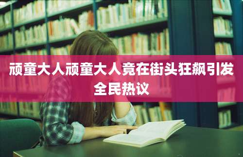顽童大人顽童大人竟在街头狂飙引发全民热议