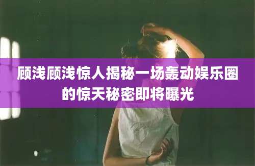 顾浅顾浅惊人揭秘一场轰动娱乐圈的惊天秘密即将曝光