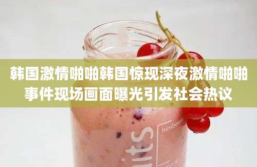 韩国激情啪啪韩国惊现深夜激情啪啪事件现场画面曝光引发社会热议