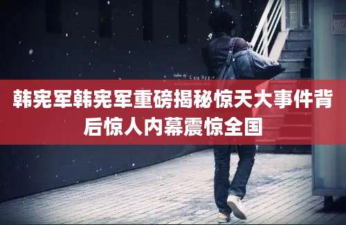 韩宪军韩宪军重磅揭秘惊天大事件背后惊人内幕震惊全国