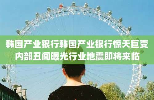 韩国产业银行韩国产业银行惊天巨变内部丑闻曝光行业地震即将来临