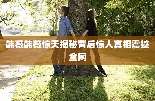 韩薇韩薇惊天揭秘背后惊人真相震撼全网