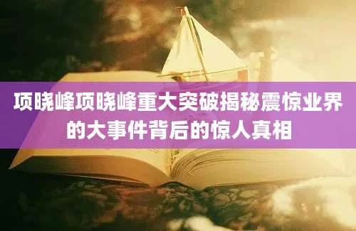 项晓峰项晓峰重大突破揭秘震惊业界的大事件背后的惊人真相