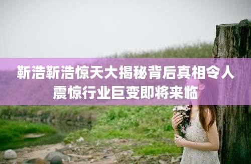靳浩靳浩惊天大揭秘背后真相令人震惊行业巨变即将来临