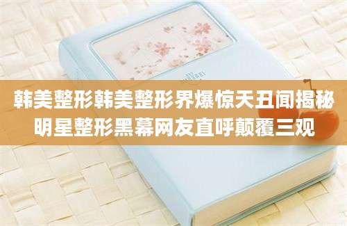 韩美整形韩美整形界爆惊天丑闻揭秘明星整形黑幕网友直呼颠覆三观