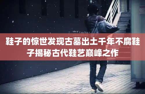 鞋子的惊世发现古墓出土千年不腐鞋子揭秘古代鞋艺巅峰之作
