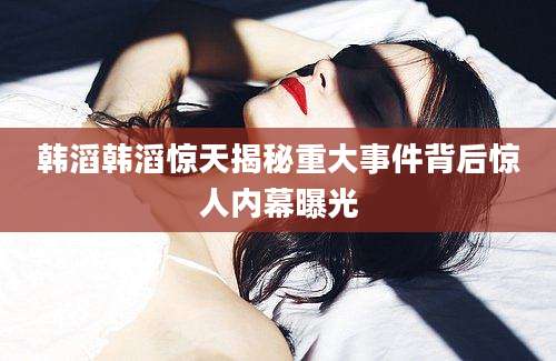 韩滔韩滔惊天揭秘重大事件背后惊人内幕曝光