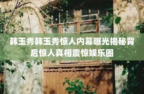 韩玉秀韩玉秀惊人内幕曝光揭秘背后惊人真相震惊娱乐圈