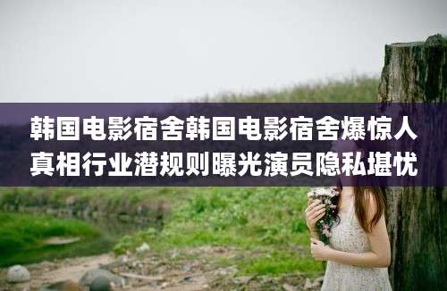 韩国电影宿舍韩国电影宿舍爆惊人真相行业潜规则曝光演员隐私堪忧