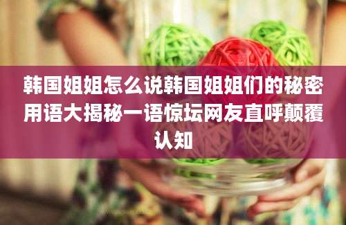 韩国姐姐怎么说韩国姐姐们的秘密用语大揭秘一语惊坛网友直呼颠覆认知