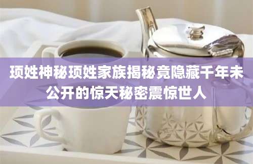 顼姓神秘顼姓家族揭秘竟隐藏千年未公开的惊天秘密震惊世人