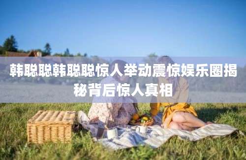 韩聪聪韩聪聪惊人举动震惊娱乐圈揭秘背后惊人真相